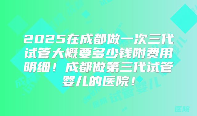 2025在成都做一次三代试管大概要多少钱附费用明细!成都做第三代试管婴儿的医院!
