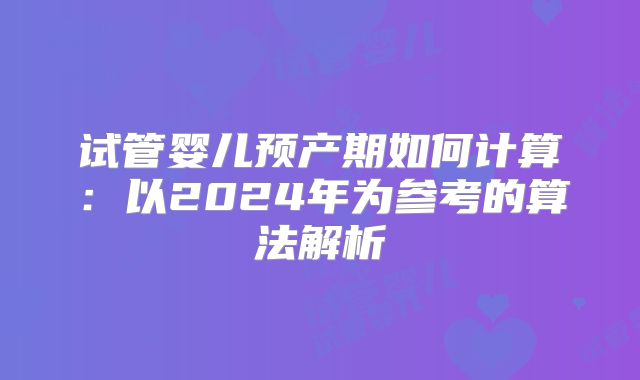 试管婴儿预产期如何计算:以2024年为参考的算法解析