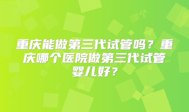重庆能做第三代试管吗？重庆哪个医院做第三代试管婴儿好？