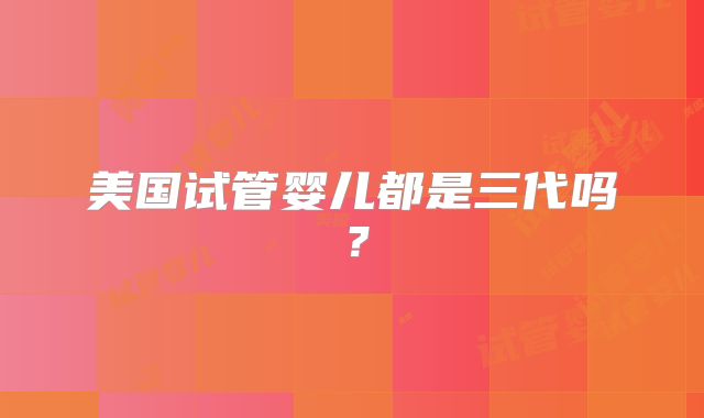 美国试管婴儿都是三代吗？