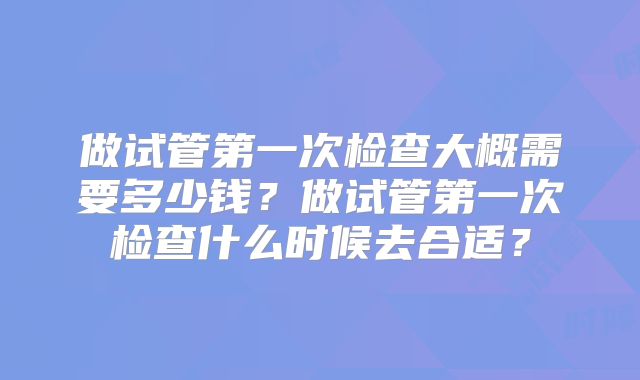 做试管第一次检查大概需要多少钱？做试管第一次检查什么时候去合适？
