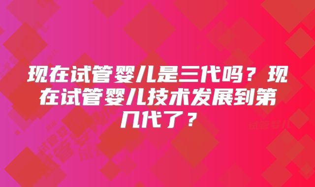 现在试管婴儿是三代吗？现在试管婴儿技术发展到第几代了？
