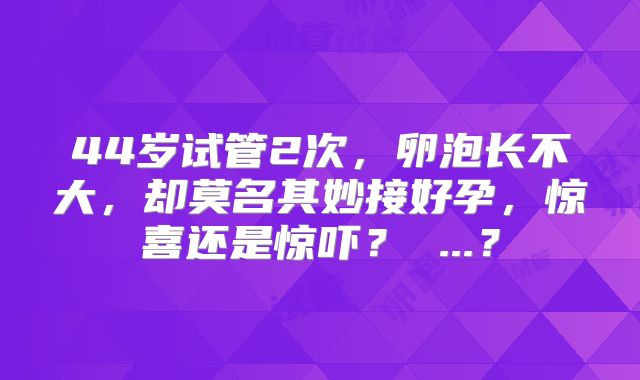 44岁试管2次，卵泡长不大，却莫名其妙接好孕，惊喜还是惊吓？ ...？
