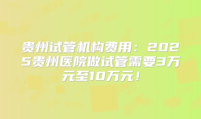 贵州试管机构费用:2025贵州医院做试管需要3万元至10万元!