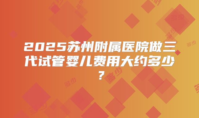 2025苏州附属医院做三代试管婴儿费用大约多少？