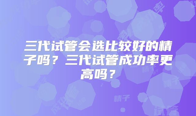 三代试管会选比较好的精子吗?三代试管成功率更高吗?