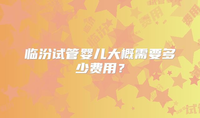 临汾试管婴儿大概需要多少费用?