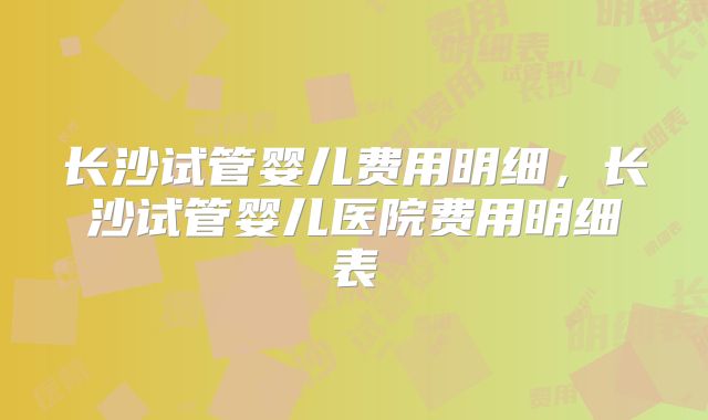 长沙试管婴儿费用明细，长沙试管婴儿医院费用明细表