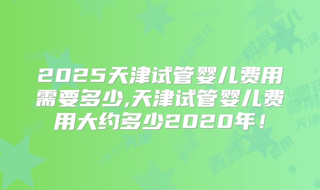 2025天津试管婴儿费用需要多少,天津试管婴儿费用大约多少2020年！