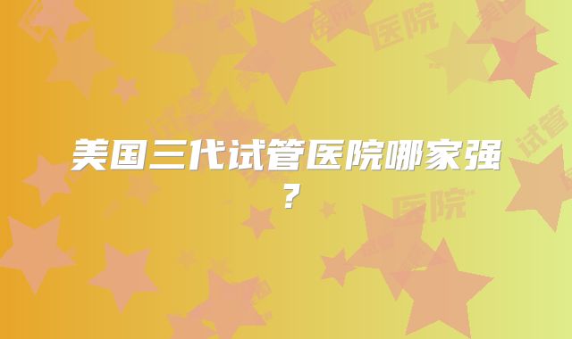 美国三代试管医院哪家强？