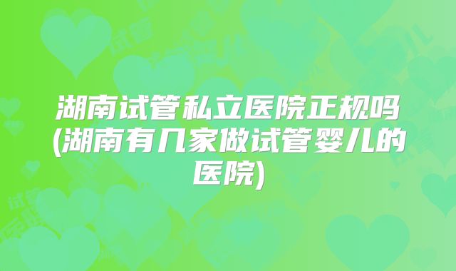 湖南试管私立医院正规吗(湖南有几家做试管婴儿的医院)