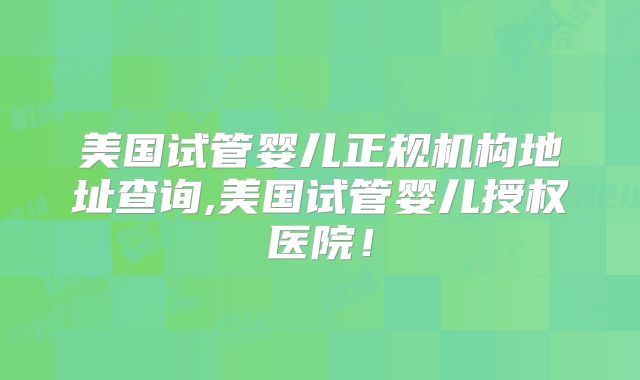 美国试管婴儿正规机构地址查询,美国试管婴儿授权医院！