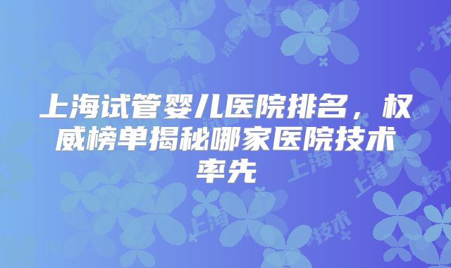 上海试管婴儿医院排名,权威榜单揭秘哪家医院技术率先