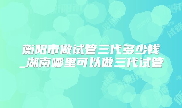 衡阳市做试管三代多少钱_湖南哪里可以做三代试管