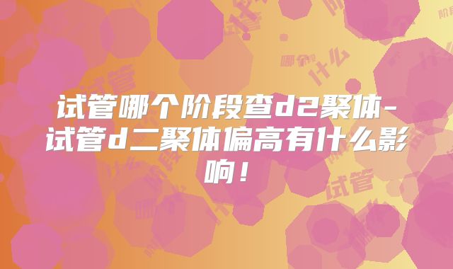 试管哪个阶段查d2聚体-试管d二聚体偏高有什么影响！