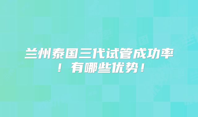 兰州泰国三代试管成功率！有哪些优势！