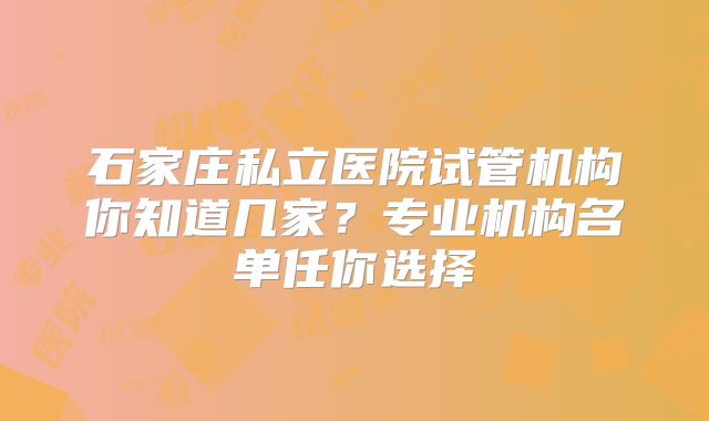 石家庄私立医院试管机构你知道几家？专业机构名单任你选择