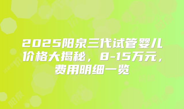 2025阳泉三代试管婴儿价格大揭秘，8-15万元，费用明细一览