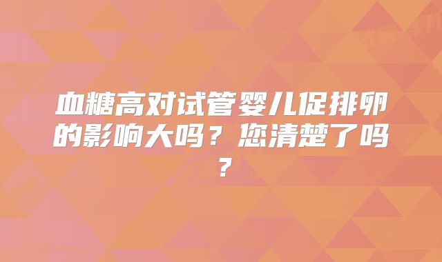 血糖高对试管婴儿促排卵的影响大吗？您清楚了吗？