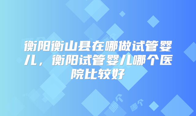 衡阳衡山县在哪做试管婴儿,衡阳试管婴儿哪个医院比较好