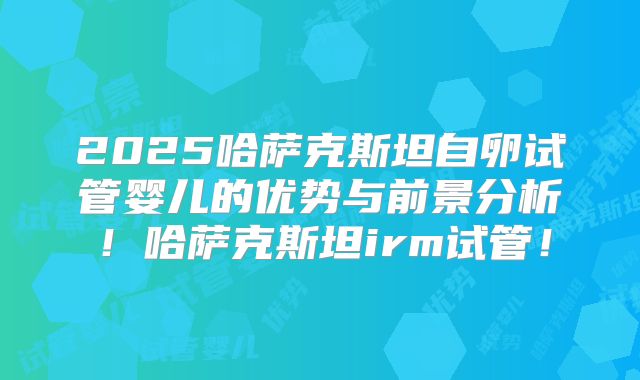 2025哈萨克斯坦自卵试管婴儿的优势与前景分析!哈萨克斯坦irm试管!