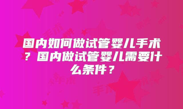 国内如何做试管婴儿手术?国内做试管婴儿需要什么条件?