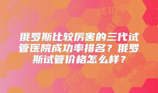 俄罗斯比较厉害的三代试管医院成功率排名?俄罗斯试管价格怎么样?
