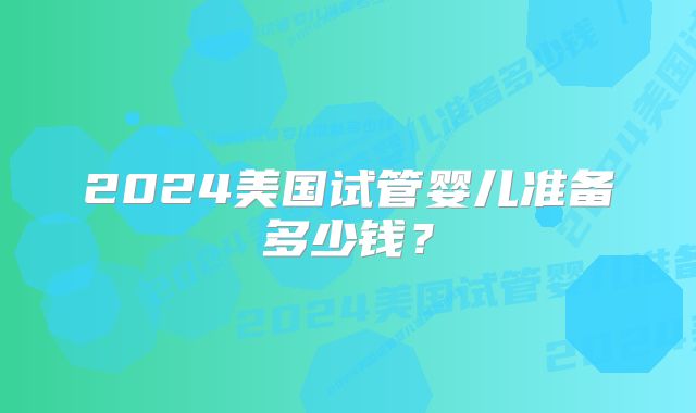 2024美国试管婴儿准备多少钱?