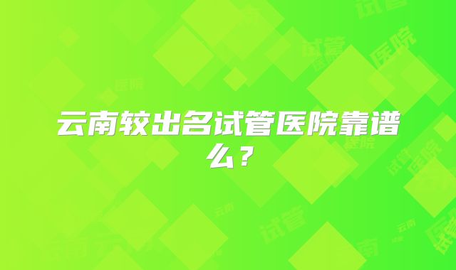 云南较出名试管医院靠谱么？