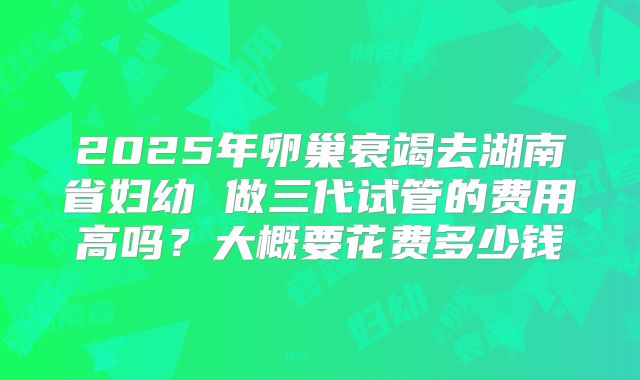 2025年卵巢衰竭去湖南省妇幼 做三代试管的费用高吗?大概要花费多少钱