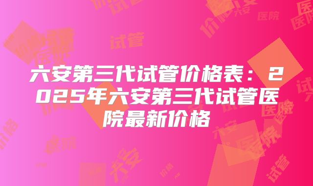 六安第三代试管价格表：2025年六安第三代试管医院最新价格