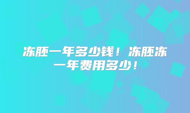 冻胚一年多少钱！冻胚冻一年费用多少！