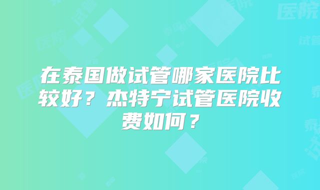 在泰国做试管哪家医院比较好？杰特宁试管医院收费如何？