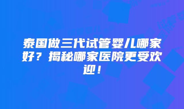 泰国做三代试管婴儿哪家好？揭秘哪家医院更受欢迎！