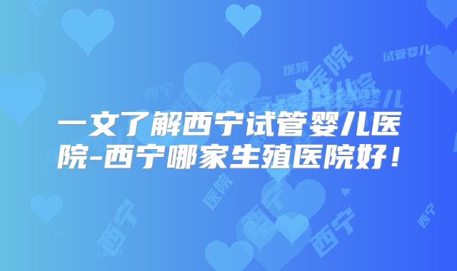 一文了解西宁试管婴儿医院-西宁哪家生殖医院好！