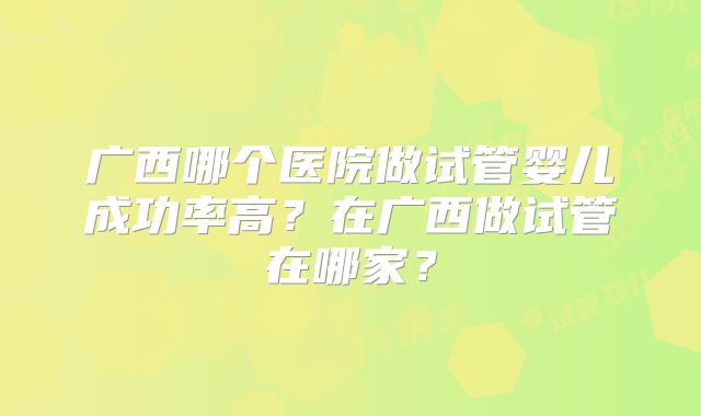 广西哪个医院做试管婴儿成功率高？在广西做试管在哪家？