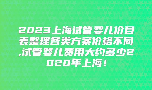 2023上海试管婴儿价目表整理各类方案价格不同,试管婴儿费用大约多少2020年上海!