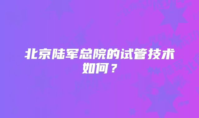 北京陆军总院的试管技术如何？