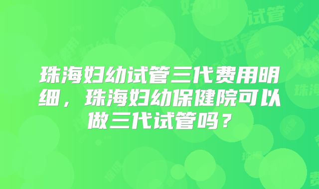 珠海妇幼试管三代费用明细,珠海妇幼保健院可以做三代试管吗?