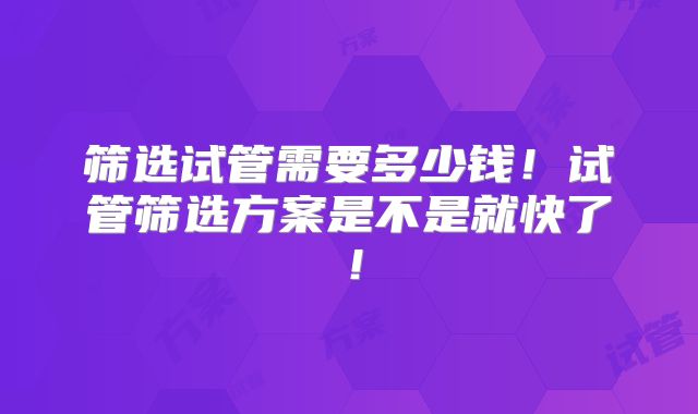 筛选试管需要多少钱！试管筛选方案是不是就快了！