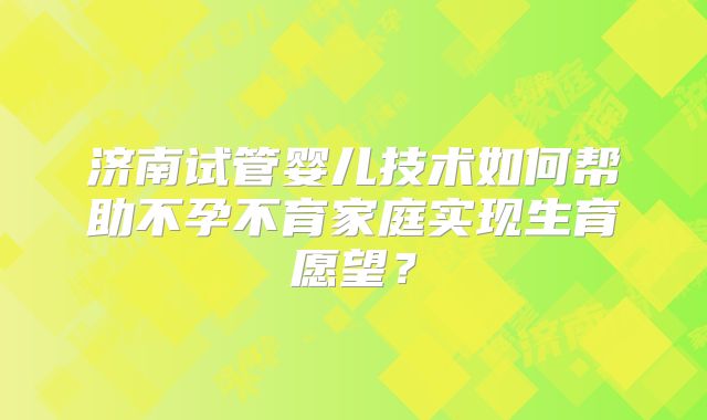 济南试管婴儿技术如何帮助不孕不育家庭实现生育愿望?