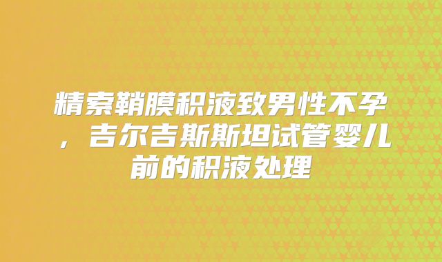 精索鞘膜积液致男性不孕，吉尔吉斯斯坦试管婴儿前的积液处理​