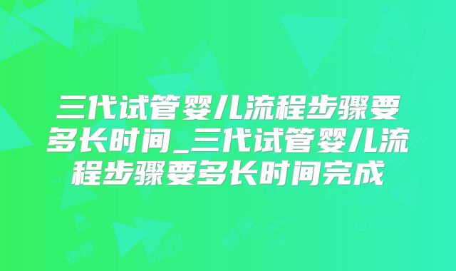 三代试管婴儿流程步骤要多长时间_三代试管婴儿流程步骤要多长时间完成