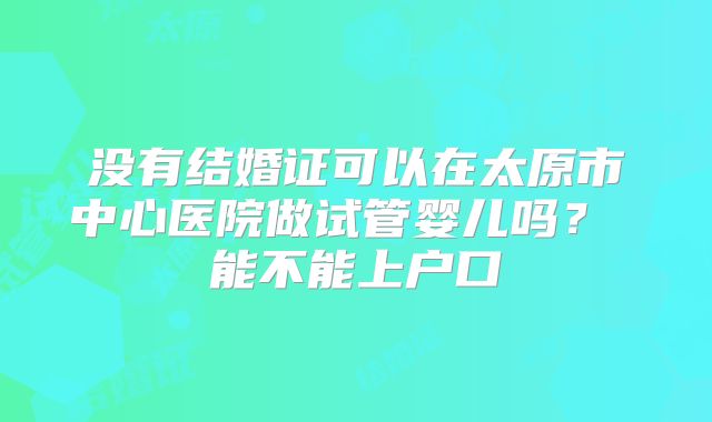 没有结婚证可以在太原市中心医院做试管婴儿吗? 能不能上户口