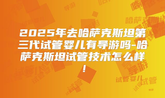2025年去哈萨克斯坦第三代试管婴儿有导游吗-哈萨克斯坦试管技术怎么样！