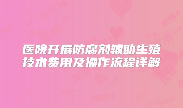 医院开展防腐剂辅助生殖技术费用及操作流程详解