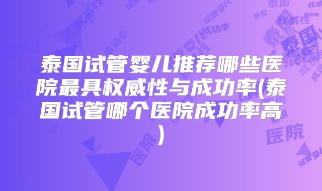 泰国试管婴儿推荐哪些医院最具权威性与成功率(泰国试管哪个医院成功率高)