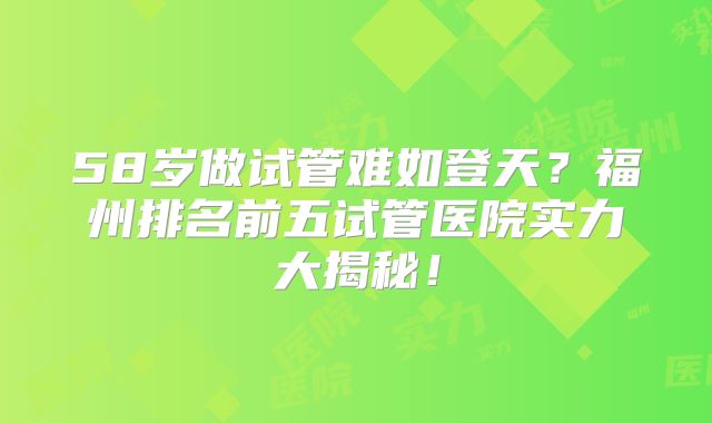 58岁做试管难如登天？福州排名前五试管医院实力大揭秘！