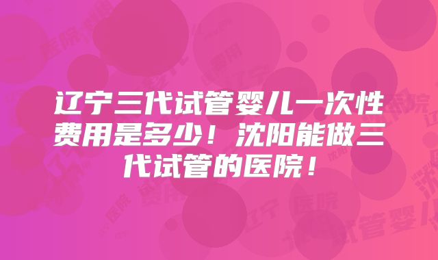 辽宁三代试管婴儿一次性费用是多少！沈阳能做三代试管的医院！