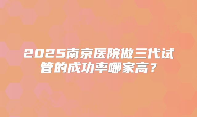 2025南京医院做三代试管的成功率哪家高？